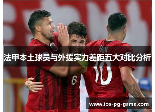 法甲本土球员与外援实力差距五大对比分析