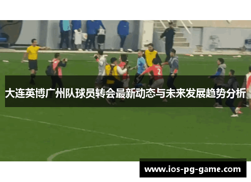 大连英博广州队球员转会最新动态与未来发展趋势分析