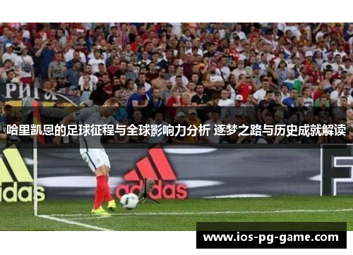 哈里凯恩的足球征程与全球影响力分析 逐梦之路与历史成就解读