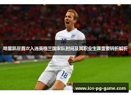 哈里凯恩首次入选英格兰国家队时间及其职业生涯重要转折解析