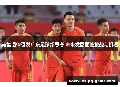 肖智退役引发广东足球新思考 未来发展面临挑战与机遇