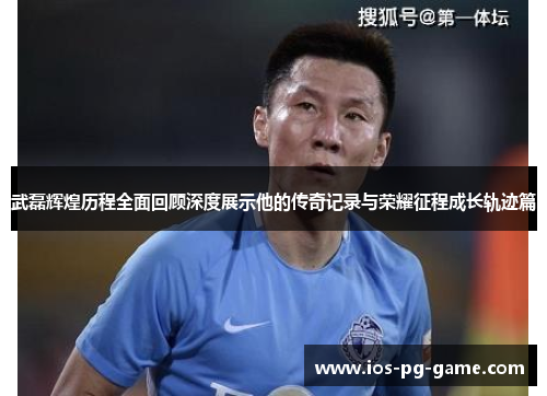 武磊辉煌历程全面回顾深度展示他的传奇记录与荣耀征程成长轨迹篇 武磊辉煌历程全面回顾深度展示他的传奇记录与荣耀征程成长轨迹篇