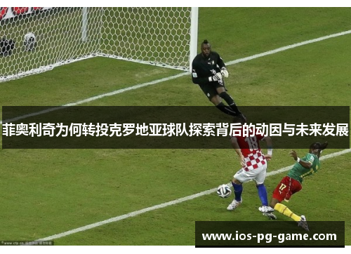 菲奥利奇为何转投克罗地亚球队探索背后的动因与未来发展 菲奥利奇为何转投克罗地亚球队探索背后的动因与未来发展