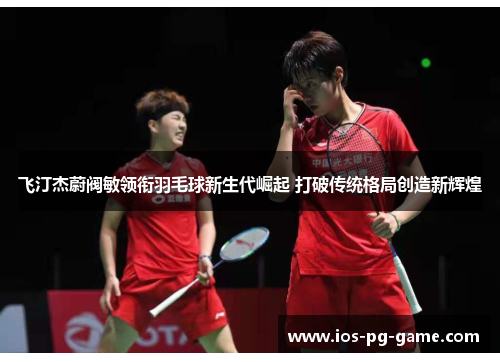 飞汀杰蔚阀敏领衔羽毛球新生代崛起 打破传统格局创造新辉煌