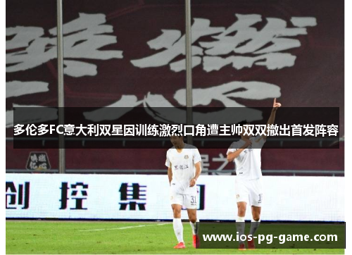 多伦多FC意大利双星因训练激烈口角遭主帅双双撤出首发阵容 多伦多FC意大利双星因训练激烈口角遭主帅双双撤出首发阵容