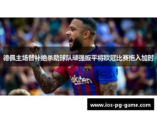 德佩主场替补绝杀助球队顽强扳平将欧冠比赛拖入加时