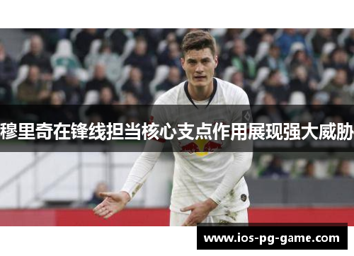 穆里奇在锋线担当核心支点作用展现强大威胁