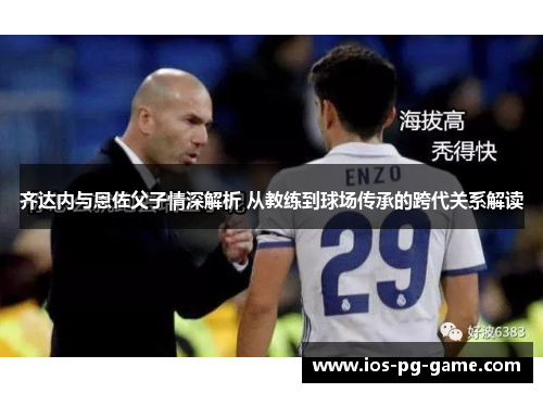 齐达内与恩佐父子情深解析 从教练到球场传承的跨代关系解读 齐达内与恩佐父子情深解析 从教练到球场传承的跨代关系解读