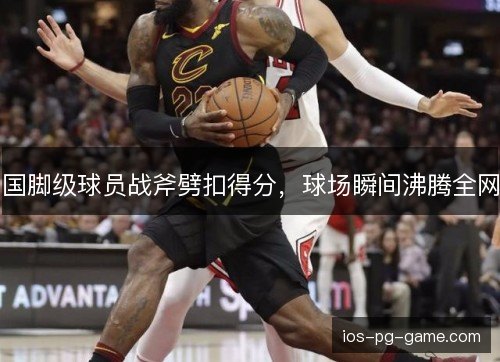 国脚级球员战斧劈扣得分，球场瞬间沸腾全网