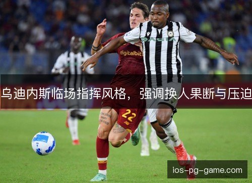 乌迪内斯临场指挥风格，强调换人果断与压迫
